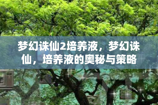 梦幻诛仙2培养液,梦幻诛仙,培养液的奥秘与策略 梦幻诛仙2培养液,梦幻诛仙,培养液的奥秘与策略