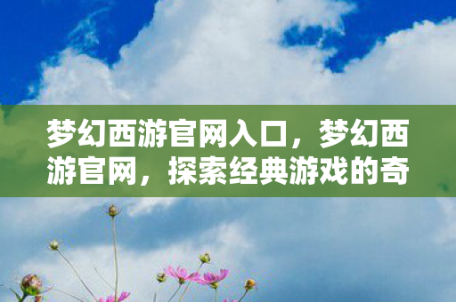 梦幻西游官网入口，梦幻西游官网，探索经典游戏的奇幻世界