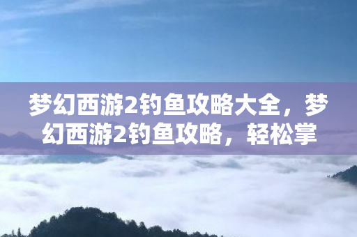 梦幻西游2钓鱼攻略大全,梦幻西游2钓鱼攻略,轻松掌握钓鱼技巧,成为钓鱼达人! 梦幻西游2钓鱼攻略大全,梦幻西游2钓鱼攻略,轻松掌握钓鱼技巧,成为钓鱼达人!