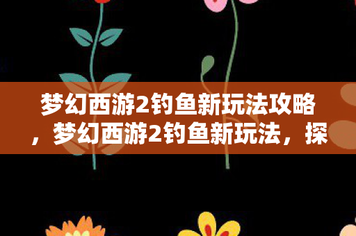 梦幻西游2钓鱼新玩法攻略,梦幻西游2钓鱼新玩法,探索未知的垂钓世界 梦幻西游2钓鱼新玩法攻略,梦幻西游2钓鱼新玩法,探索未知的垂钓世界