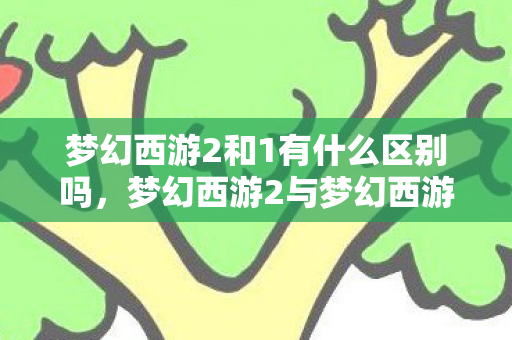 梦幻西游2和1有什么区别吗,梦幻西游2与梦幻西游1的区别,全面解析升级与变化 梦幻西游2和1有什么区别吗,梦幻西游2与梦幻西游1的区别,全面解析升级与变化