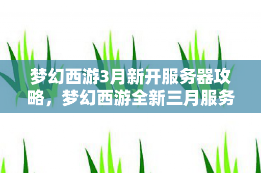 梦幻西游3月新开服务器攻略，梦幻西游全新三月服务器开启，带你领略不一样的游戏世界！
