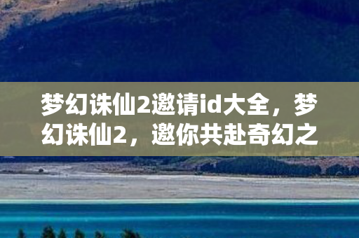 梦幻诛仙2邀请id大全，梦幻诛仙2，邀你共赴奇幻之旅的专属邀请码ID