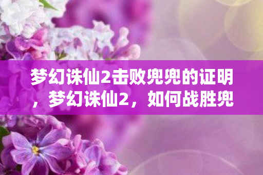 梦幻诛仙2击败兜兜的证明,梦幻诛仙2,如何战胜兜兜攻略详解 梦幻诛仙2击败兜兜的证明,梦幻诛仙2,如何战胜兜兜攻略详解