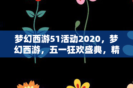 梦幻西游51活动2020，梦幻西游，五一狂欢盛典，精彩活动一网打尽！