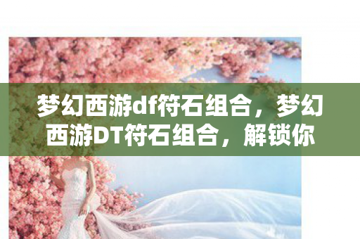 梦幻西游df符石组合，梦幻西游DT符石组合，解锁你的无尽潜力