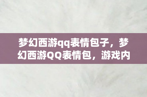 梦幻西游qq表情包子,梦幻西游QQ表情包,游戏内外的情感交流新风尚 梦幻西游qq表情包子,梦幻西游QQ表情包,游戏内外的情感交流新风尚