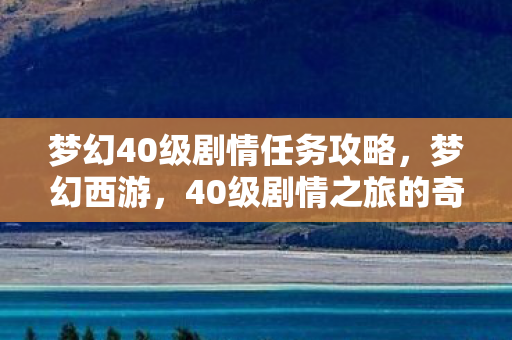 梦幻40级剧情任务攻略,梦幻西游,40级剧情之旅的奇幻之旅 梦幻40级剧情任务攻略,梦幻西游,40级剧情之旅的奇幻之旅