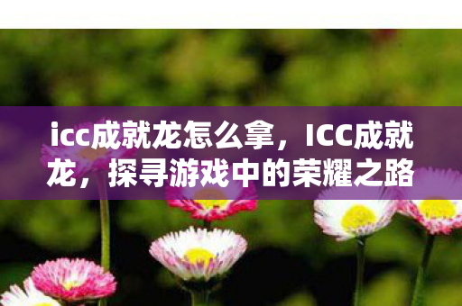 icc成就龙怎么拿,ICC成就龙,探寻游戏中的荣耀之路 icc成就龙怎么拿,ICC成就龙,探寻游戏中的荣耀之路