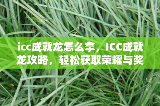 icc成就龙怎么拿,ICC成就龙攻略,轻松获取荣耀与奖励 icc成就龙怎么拿,ICC成就龙攻略,轻松获取荣耀与奖励