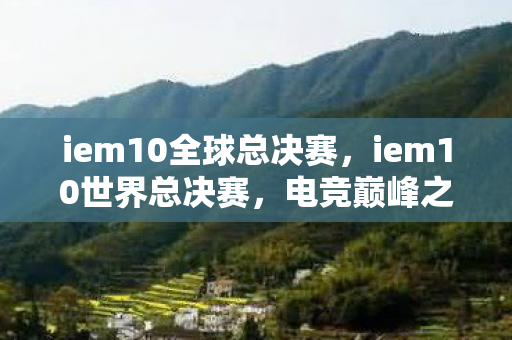 iem10全球总决赛，iem10世界总决赛，电竞巅峰之战的热血瞬间