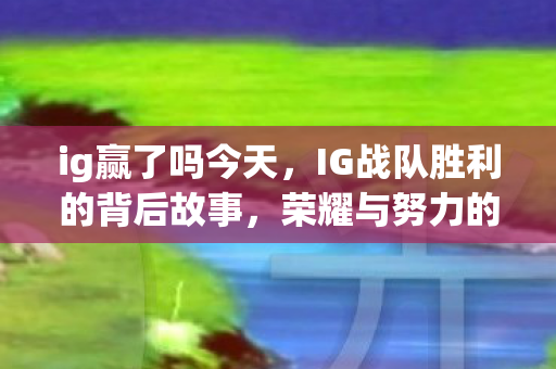 ig赢了吗今天,IG战队胜利的背后故事,荣耀与努力的交织 ig赢了吗今天,IG战队胜利的背后故事,荣耀与努力的交织