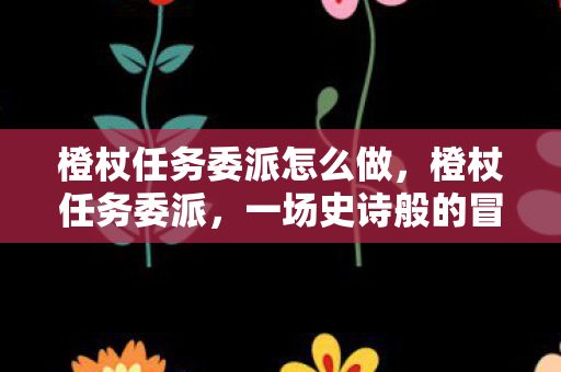 橙杖任务委派怎么做,橙杖任务委派,一场史诗般的冒险之旅 橙杖任务委派怎么做,橙杖任务委派,一场史诗般的冒险之旅