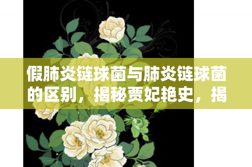 假肺炎链球菌与肺炎链球菌的区别,揭秘贾妃艳史,揭秘贾妃背后的故事与争议 假肺炎链球菌与肺炎链球菌的区别,揭秘贾妃艳史,揭秘贾妃背后的故事与争议