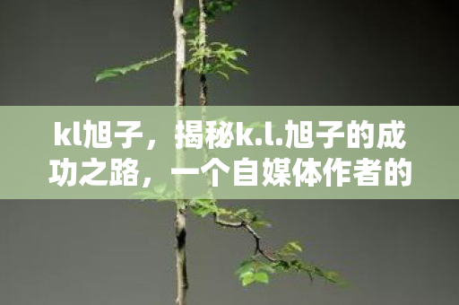 kl旭子,揭秘k.l.旭子的成功之路,一个自媒体作者的奋斗与启示 kl旭子,揭秘k.l.旭子的成功之路,一个自媒体作者的奋斗与启示