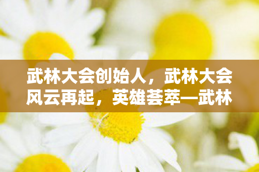 武林大会创始人,武林大会风云再起,英雄荟萃—武林大会2012纪实 武林大会创始人,武林大会风云再起,英雄荟萃—武林大会2012纪实