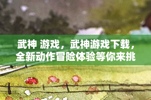 武神 游戏,武神游戏下载,全新动作冒险体验等你来挑战! 武神 游戏,武神游戏下载,全新动作冒险体验等你来挑战!