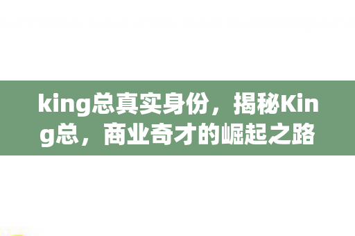 king总真实身份,揭秘King总,商业奇才的崛起之路 king总真实身份,揭秘King总,商业奇才的崛起之路