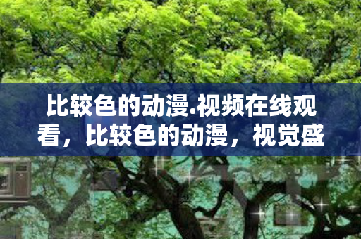比较色的动漫.视频在线观看，比较色的动漫，视觉盛宴与深度解读
