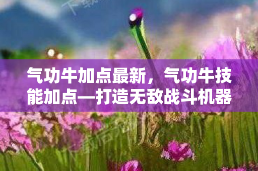 气功牛加点最新,气功牛技能加点—打造无敌战斗机器 气功牛加点最新,气功牛技能加点—打造无敌战斗机器