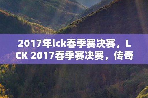 2017年lck春季赛决赛，LCK 2017春季赛决赛，传奇的对决，荣耀的巅峰