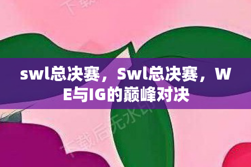 swl总决赛,Swl总决赛,WE与IG的巅峰对决 swl总决赛,Swl总决赛,WE与IG的巅峰对决