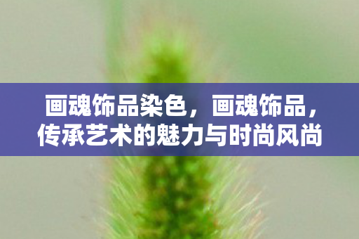 画魂饰品染色,画魂饰品,传承艺术的魅力与时尚风尚的完美结合 画魂饰品染色,画魂饰品,传承艺术的魅力与时尚风尚的完美结合