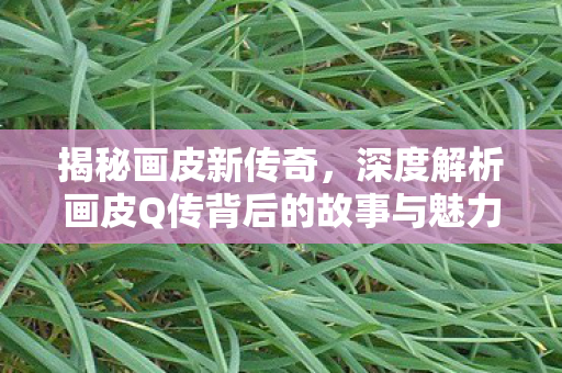 揭秘画皮新传奇,深度解析画皮Q传背后的故事与魅力 揭秘画皮新传奇,深度解析画皮Q传背后的故事与魅力