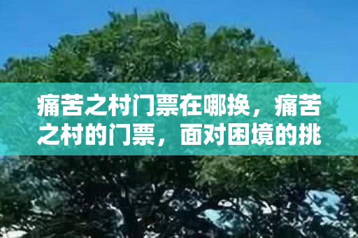 痛苦之村门票在哪换,痛苦之村的门票,面对困境的挑战与成长的必经之路 痛苦之村门票在哪换,痛苦之村的门票,面对困境的挑战与成长的必经之路