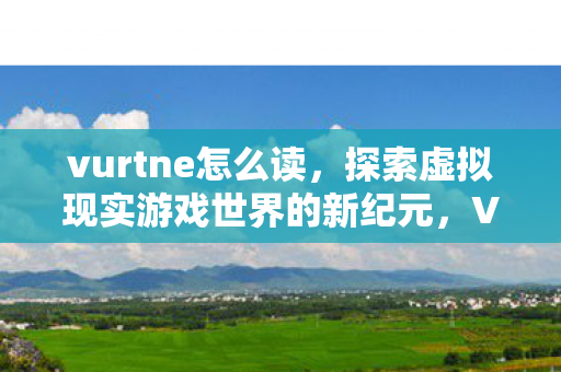 vurtne怎么读,探索虚拟现实游戏世界的新纪元,Vurtne的独特魅力与挑战 vurtne怎么读,探索虚拟现实游戏世界的新纪元,Vurtne的独特魅力与挑战