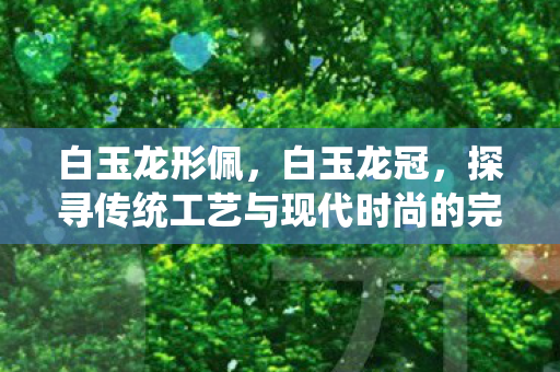 白玉龙形佩,白玉龙冠,探寻传统工艺与现代时尚的完美结合 白玉龙形佩,白玉龙冠,探寻传统工艺与现代时尚的完美结合