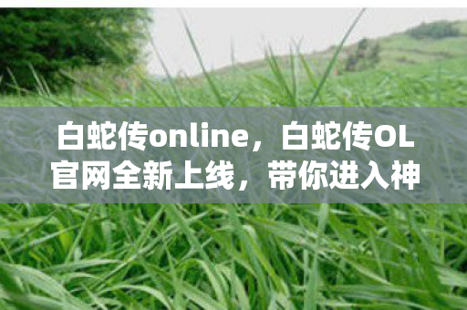 白蛇传online，白蛇传OL官网全新上线，带你进入神秘的仙侠世界