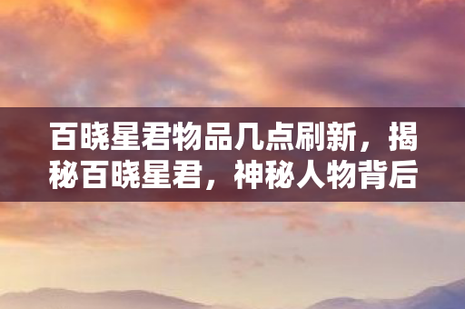 百晓星君物品几点刷新，揭秘百晓星君，神秘人物背后的故事