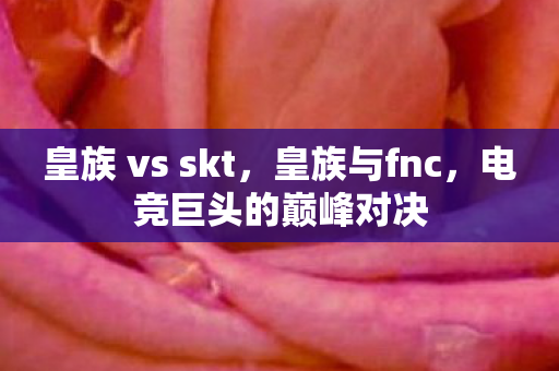 皇族 vs skt，皇族与fnc，电竞巨头的巅峰对决