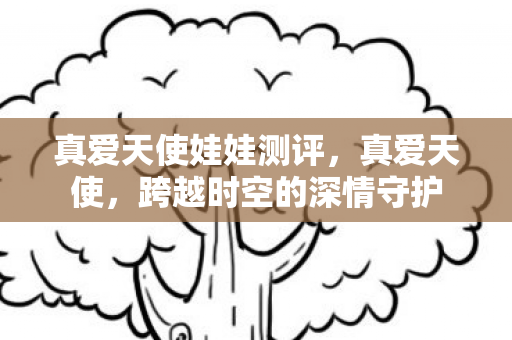 真爱天使娃娃测评,真爱天使,跨越时空的深情守护 真爱天使娃娃测评,真爱天使,跨越时空的深情守护