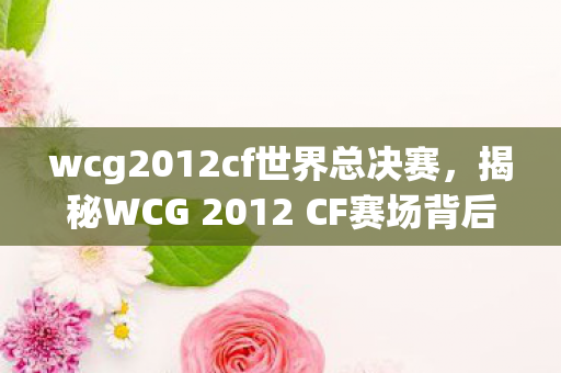 wcg2012cf世界总决赛,揭秘WCG 2012 CF赛场背后的故事 wcg2012cf世界总决赛,揭秘WCG 2012 CF赛场背后的故事
