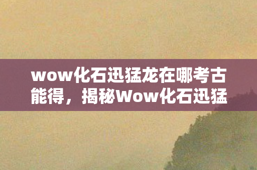 wow化石迅猛龙在哪考古能得,揭秘Wow化石迅猛龙,史前巨兽的神秘面纱 wow化石迅猛龙在哪考古能得,揭秘Wow化石迅猛龙,史前巨兽的神秘面纱