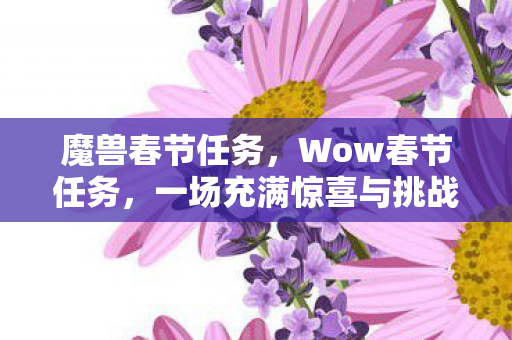 魔兽春节任务,Wow春节任务,一场充满惊喜与挑战的文化盛宴 魔兽春节任务,Wow春节任务,一场充满惊喜与挑战的文化盛宴