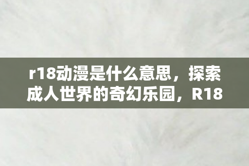 r18动漫是什么意思,探索成人世界的奇幻乐园,R18动漫的魅力 r18动漫是什么意思,探索成人世界的奇幻乐园,R18动漫的魅力