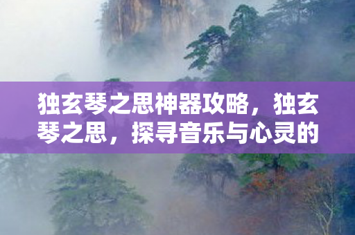 独玄琴之思神器攻略,独玄琴之思,探寻音乐与心灵的共鸣 独玄琴之思神器攻略,独玄琴之思,探寻音乐与心灵的共鸣