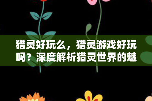 猎灵好玩么,猎灵游戏好玩吗?深度解析猎灵世界的魅力所在 猎灵好玩么,猎灵游戏好玩吗?深度解析猎灵世界的魅力所在
