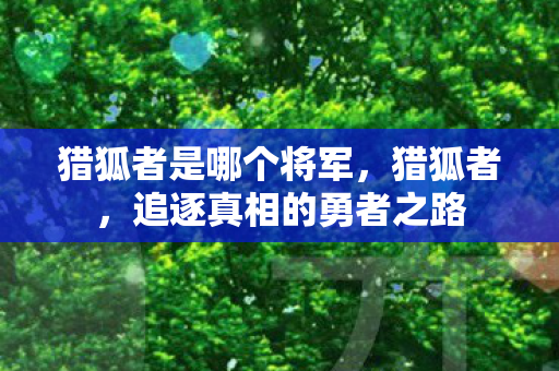 猎狐者是哪个将军,猎狐者,追逐真相的勇者之路 猎狐者是哪个将军,猎狐者,追逐真相的勇者之路