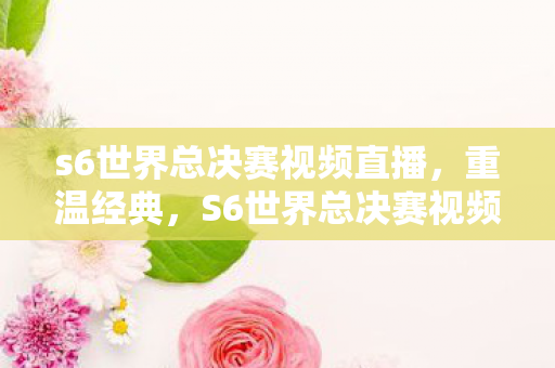 s6世界总决赛视频直播,重温经典,S6世界总决赛视频回顾 s6世界总决赛视频直播,重温经典,S6世界总决赛视频回顾