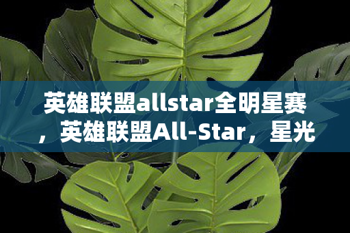 英雄联盟allstar全明星赛,英雄联盟All-Star,星光璀璨的电竞盛宴 英雄联盟allstar全明星赛,英雄联盟All-Star,星光璀璨的电竞盛宴