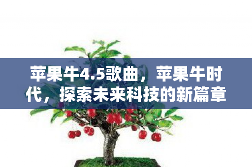 苹果牛4.5歌曲,苹果牛时代,探索未来科技的新篇章 苹果牛4.5歌曲,苹果牛时代,探索未来科技的新篇章