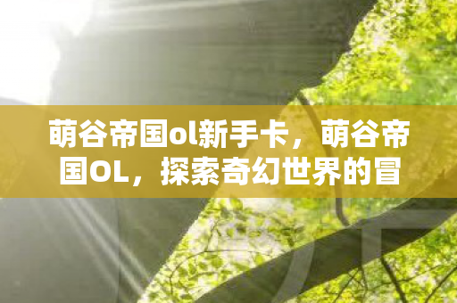 萌谷帝国ol新手卡,萌谷帝国OL,探索奇幻世界的冒险之旅 萌谷帝国ol新手卡,萌谷帝国OL,探索奇幻世界的冒险之旅