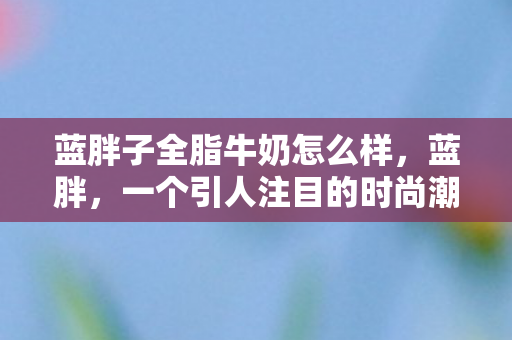 蓝胖子全脂牛奶怎么样，蓝胖，一个引人注目的时尚潮流与背后的故事