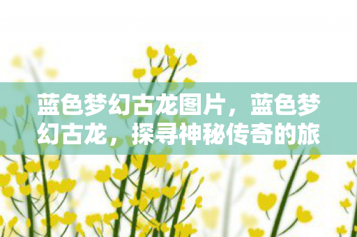 蓝色梦幻古龙图片,蓝色梦幻古龙,探寻神秘传奇的旅程 蓝色梦幻古龙图片,蓝色梦幻古龙,探寻神秘传奇的旅程