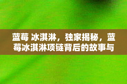 蓝莓 冰淇淋,独家揭秘,蓝莓冰淇淋项链背后的故事与时尚魅力 蓝莓 冰淇淋,独家揭秘,蓝莓冰淇淋项链背后的故事与时尚魅力