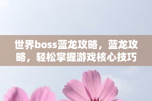 世界boss蓝龙攻略，蓝龙攻略，轻松掌握游戏核心技巧